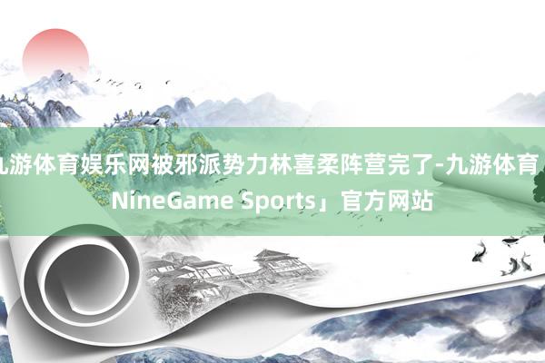 九游体育娱乐网被邪派势力林喜柔阵营完了-九游体育「NineGame Sports」官方网站