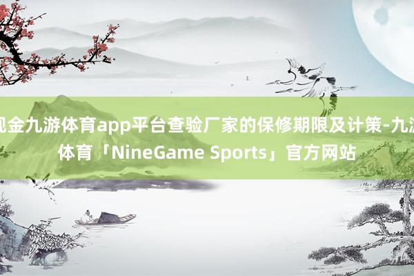 现金九游体育app平台查验厂家的保修期限及计策-九游体育「NineGame Sports」官方网站