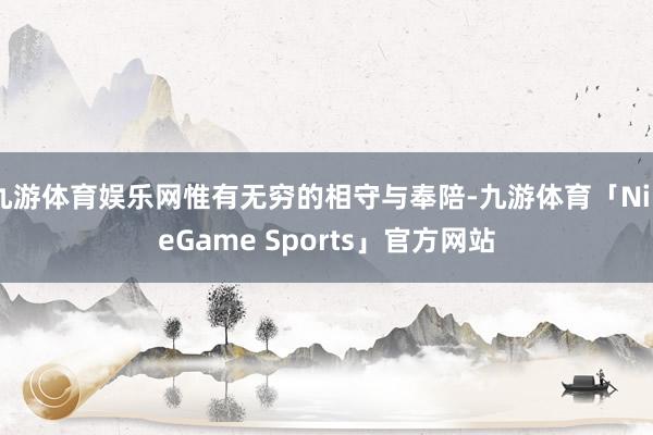 九游体育娱乐网惟有无穷的相守与奉陪-九游体育「NineGame Sports」官方网站