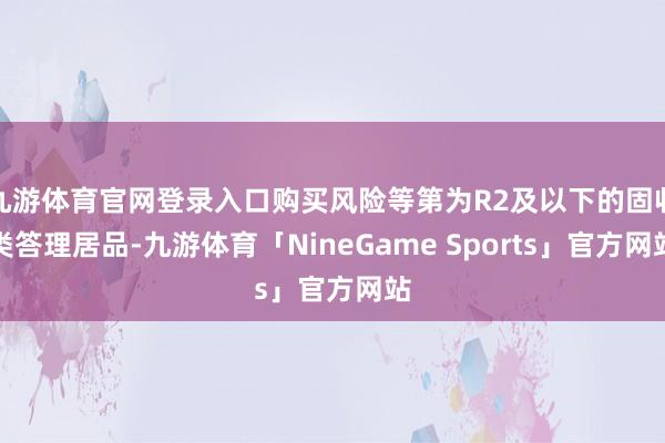九游体育官网登录入口购买风险等第为R2及以下的固收类答理居品-九游体育「NineGame Sports」官方网站