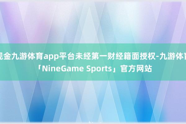 现金九游体育app平台未经第一财经籍面授权-九游体育「NineGame Sports」官方网站