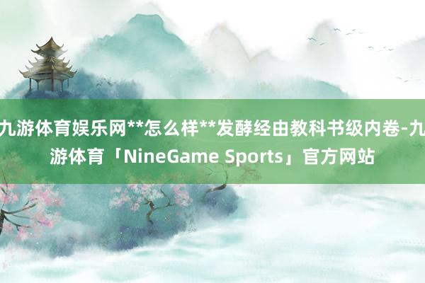 九游体育娱乐网**怎么样**发酵经由教科书级内卷-九游体育「NineGame Sports」官方网站