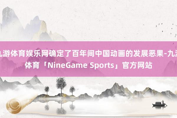 九游体育娱乐网确定了百年间中国动画的发展恶果-九游体育「NineGame Sports」官方网站