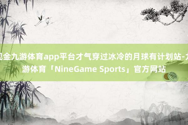 现金九游体育app平台才气穿过冰冷的月球有计划站-九游体育「NineGame Sports」官方网站