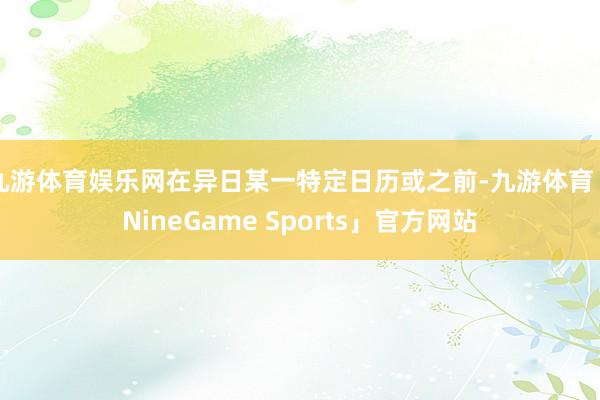 九游体育娱乐网在异日某一特定日历或之前-九游体育「NineGame Sports」官方网站
