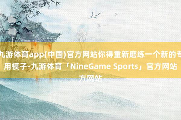 九游体育app(中国)官方网站你得重新磨练一个新的专用模子-九游体育「NineGame Sports」官方网站