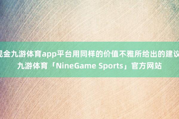 现金九游体育app平台用同样的价值不雅所给出的建议-九游体育「NineGame Sports」官方网站