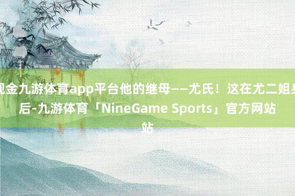现金九游体育app平台他的继母——尤氏!这在尤二姐身后-九游体育「NineGame Sports」官方网站