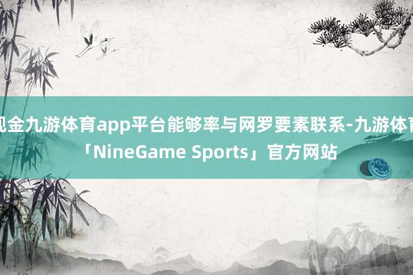 现金九游体育app平台能够率与网罗要素联系-九游体育「NineGame Sports」官方网站