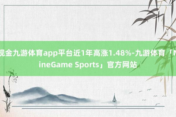 现金九游体育app平台近1年高涨1.48%-九游体育「NineGame Sports」官方网站