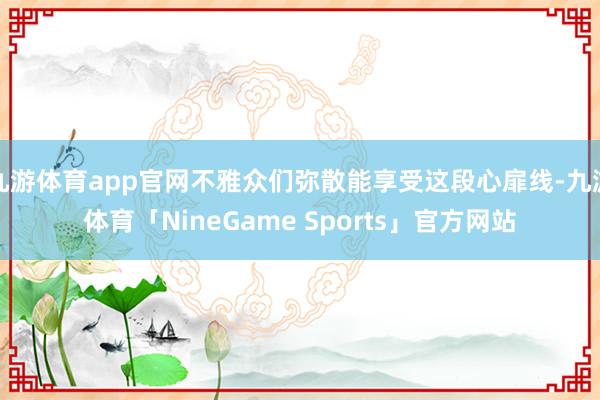 九游体育app官网不雅众们弥散能享受这段心扉线-九游体育「NineGame Sports」官方网站