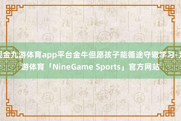 现金九游体育app平台金牛但愿孩子能循途守辙学习-九游体育「NineGame Sports」官方网站