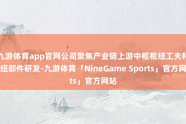九游体育app官网公司聚焦产业链上游中枢枢纽工夫和枢纽部件研发-九游体育「NineGame Sports」官方网站