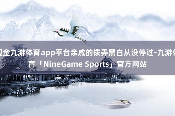 现金九游体育app平台亲戚的拨弄黑白从没停过-九游体育「NineGame Sports」官方网站