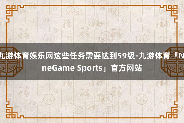 九游体育娱乐网这些任务需要达到59级-九游体育「NineGame Sports」官方网站