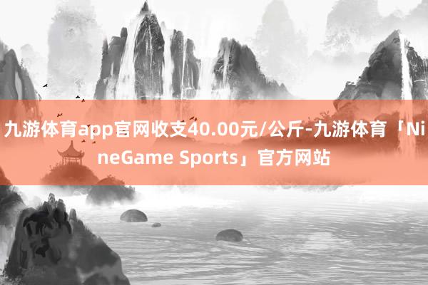 九游体育app官网收支40.00元/公斤-九游体育「NineGame Sports」官方网站