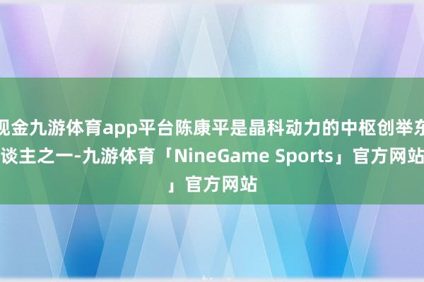 现金九游体育app平台陈康平是晶科动力的中枢创举东谈主之一-九游体育「NineGame Sports」官方网站