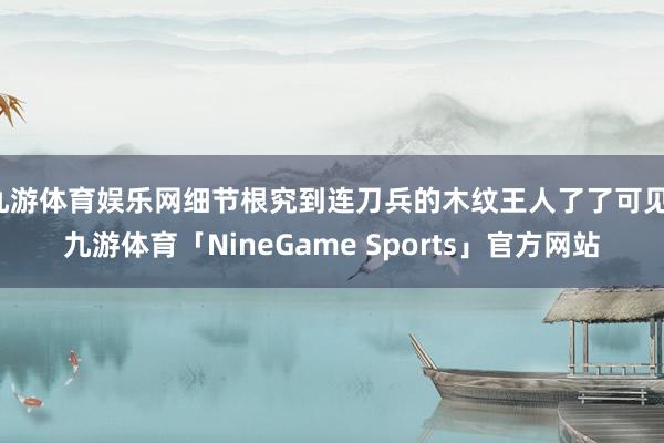 九游体育娱乐网细节根究到连刀兵的木纹王人了了可见-九游体育「NineGame Sports」官方网站