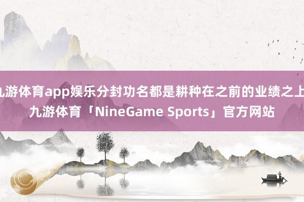 九游体育app娱乐分封功名都是耕种在之前的业绩之上-九游体育「NineGame Sports」官方网站