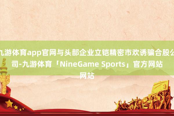 九游体育app官网与头部企业立铠精密市欢诱骗合股公司-九游体育「NineGame Sports」官方网站