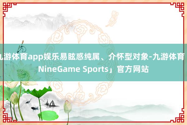九游体育app娱乐易眩惑纯属、介怀型对象-九游体育「NineGame Sports」官方网站