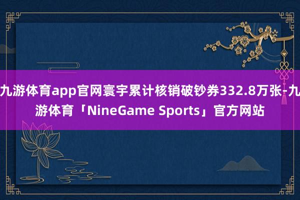 九游体育app官网寰宇累计核销破钞券332.8万张-九游体育「NineGame Sports」官方网站