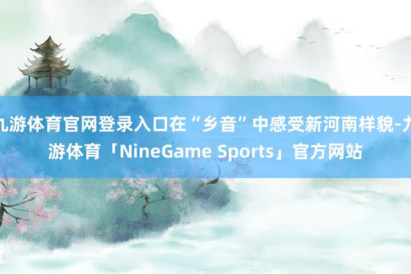 九游体育官网登录入口在“乡音”中感受新河南样貌-九游体育「NineGame Sports」官方网站