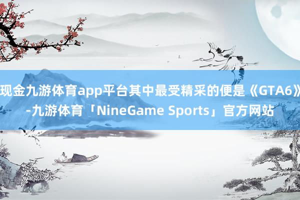 现金九游体育app平台其中最受精采的便是《GTA6》-九游体育「NineGame Sports」官方网站