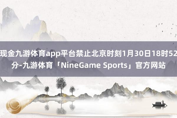 现金九游体育app平台禁止北京时刻1月30日18时52分-九游体育「NineGame Sports」官方网站