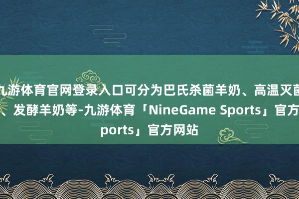 九游体育官网登录入口可分为巴氏杀菌羊奶、高温灭菌羊奶、发酵羊奶等-九游体育「NineGame Sports」官方网站