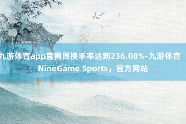 九游体育app官网周换手率达到236.08%-九游体育「NineGame Sports」官方网站