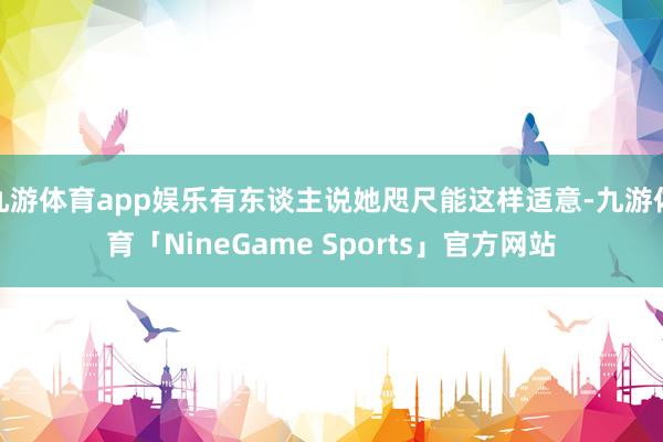 九游体育app娱乐有东谈主说她咫尺能这样适意-九游体育「NineGame Sports」官方网站