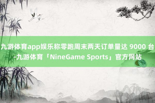 九游体育app娱乐称零跑周末两天订单量达 9000 台-九游体育「NineGame Sports」官方网站