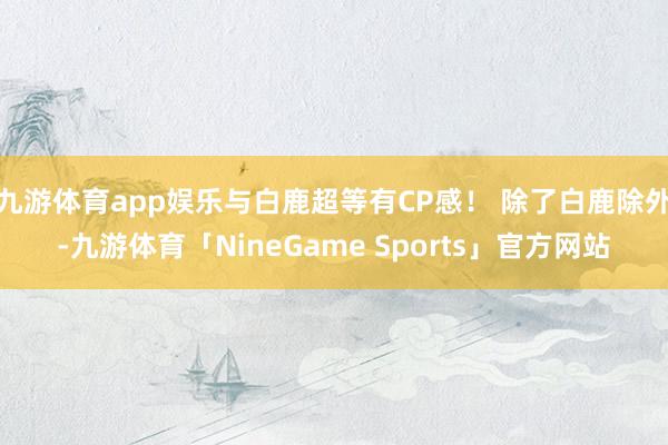 九游体育app娱乐与白鹿超等有CP感！ 除了白鹿除外-九游体育「NineGame Sports」官方网站
