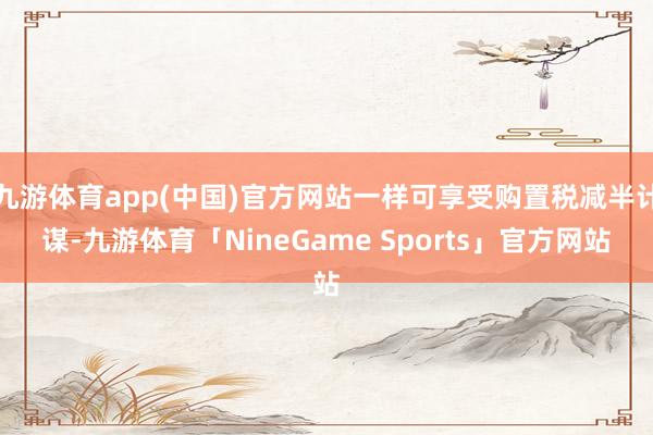 九游体育app(中国)官方网站一样可享受购置税减半计谋-九游体育「NineGame Sports」官方网站