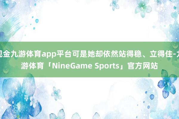 现金九游体育app平台可是她却依然站得稳、立得住-九游体育「NineGame Sports」官方网站