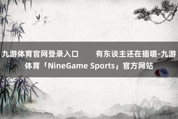 九游体育官网登录入口 有东谈主还在插嗫-九游体育「NineGame Sports」官方网站