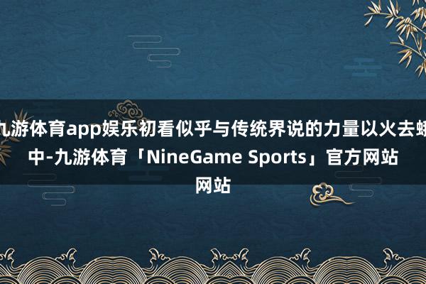 九游体育app娱乐初看似乎与传统界说的力量以火去蛾中-九游体育「NineGame Sports」官方网站