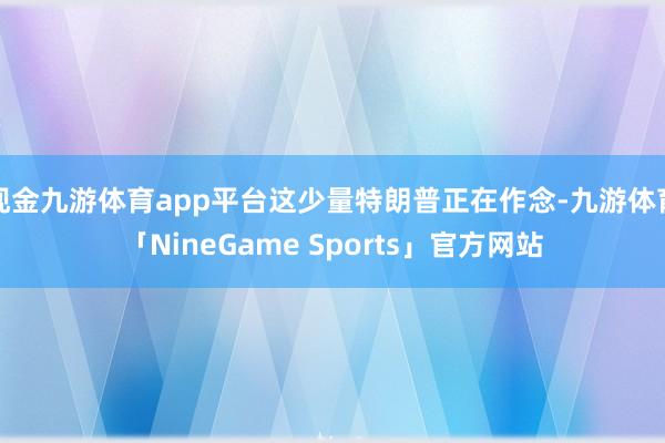 现金九游体育app平台这少量特朗普正在作念-九游体育「NineGame Sports」官方网站