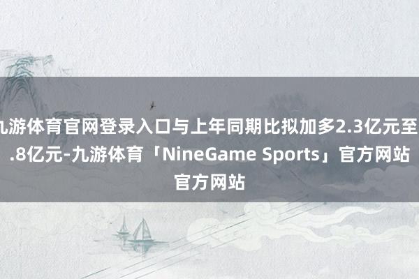 九游体育官网登录入口与上年同期比拟加多2.3亿元至2.8亿元-九游体育「NineGame Sports」官方网站