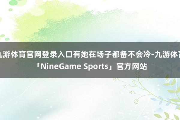 九游体育官网登录入口有她在场子都备不会冷-九游体育「NineGame Sports」官方网站