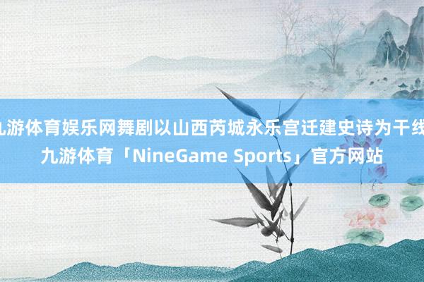 九游体育娱乐网舞剧以山西芮城永乐宫迁建史诗为干线-九游体育「NineGame Sports」官方网站