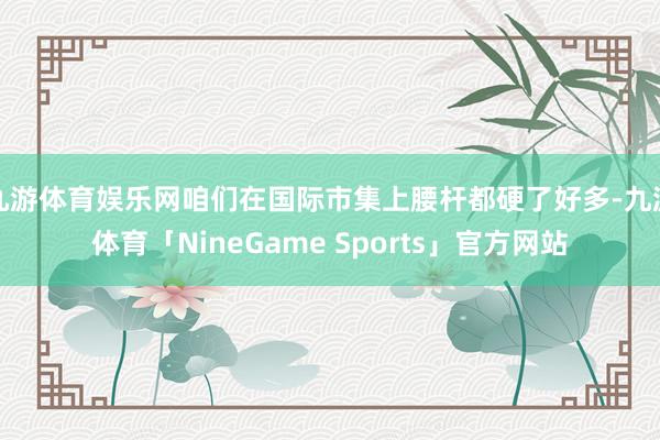 九游体育娱乐网咱们在国际市集上腰杆都硬了好多-九游体育「NineGame Sports」官方网站