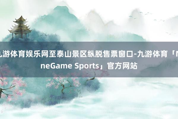 九游体育娱乐网至泰山景区纵脱售票窗口-九游体育「NineGame Sports」官方网站