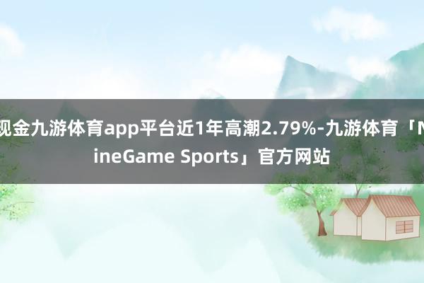 现金九游体育app平台近1年高潮2.79%-九游体育「NineGame Sports」官方网站