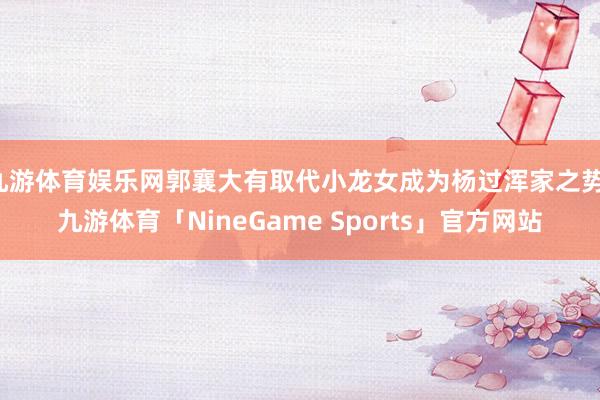 九游体育娱乐网郭襄大有取代小龙女成为杨过浑家之势-九游体育「NineGame Sports」官方网站