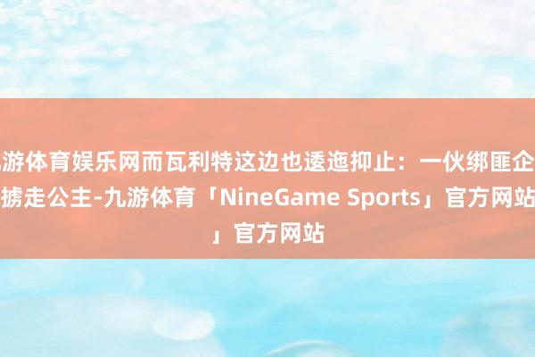 九游体育娱乐网而瓦利特这边也逶迤抑止：一伙绑匪企图掳走公主-九游体育「NineGame Sports」官方网站