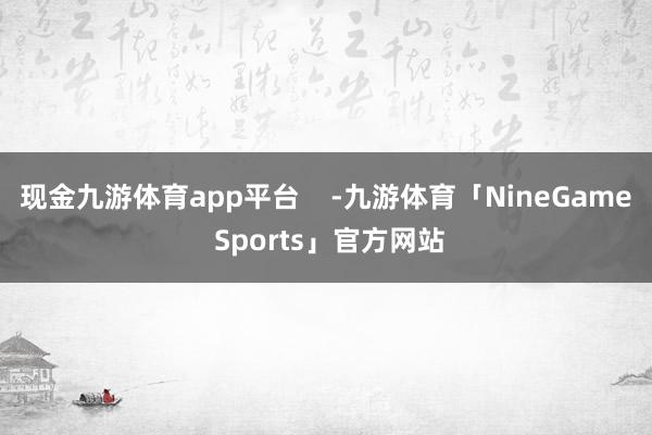 现金九游体育app平台    -九游体育「NineGame Sports」官方网站