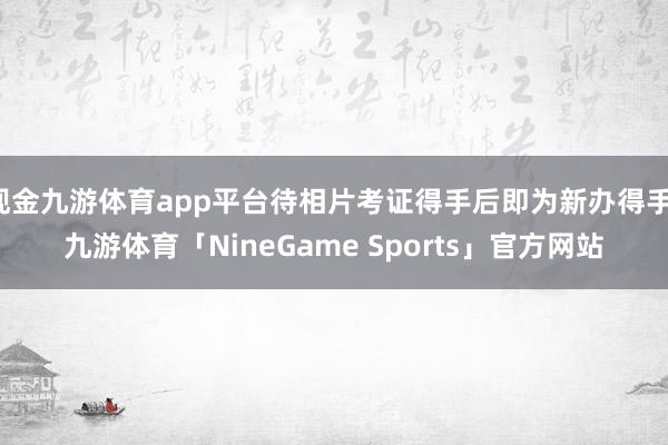 现金九游体育app平台待相片考证得手后即为新办得手-九游体育「NineGame Sports」官方网站