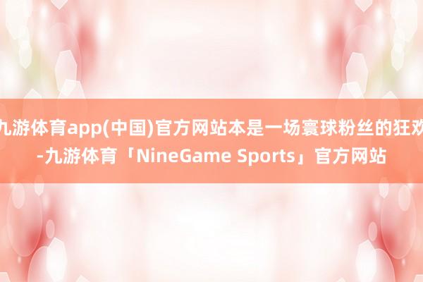 九游体育app(中国)官方网站本是一场寰球粉丝的狂欢-九游体育「NineGame Sports」官方网站